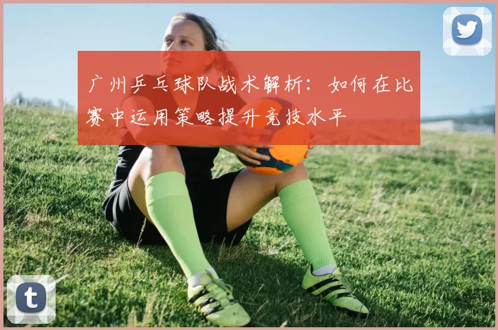 广州乒乓球队战术解析：如何在比赛中运用策略提升竞技水平