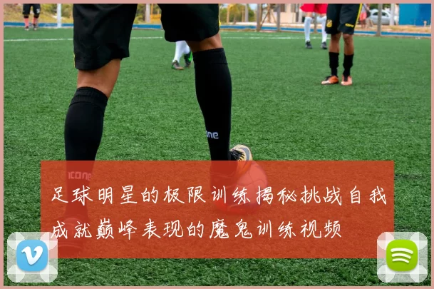 足球明星的极限训练揭秘挑战自我成就巅峰表现的魔鬼训练视频