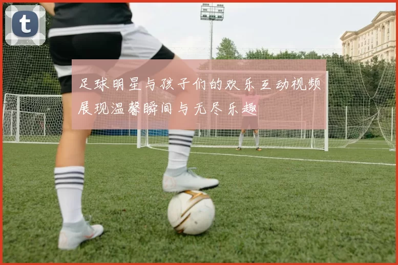 足球明星与孩子们的欢乐互动视频展现温馨瞬间与无尽乐趣