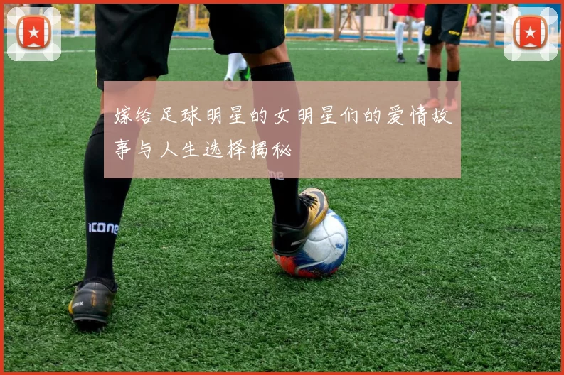 嫁给足球明星的女明星们的爱情故事与人生选择揭秘